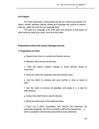 LM – WELLNESS MASSAGE Grade 10
150
Let’s Begin:
For many treatments, caring hands are all you need to get started. For
others, sheets, blankets, pillows, towels and massage oils, lotions or creams
help you make the most of your massage time.
The goal of a massage is for both giver and receiver to feel good, so
while working, keep your body, mind and soul relax.
Preparations before the actual massage services
1. Preparation of client
a. Speak to the client in a polite and friendly manner.
b. Maintain client privacy at all times.
c. Take the client‘s outdoor clothes or show her/him where to
hang them.
d. Show the client the treatment area and shower room.
e. Ask the client to undress and give her/him a robe or towel to
wear.
f. Ask the client to remove all jewellery and place it in a bag for
safe keeping.
g. Instruct the client how to use the shower.
h. Bring the client back to the treatment area.
i. Carry out a client consultation and discuss the treatment. As
previously explained, the first consultation will be the longest but a
short consultation should take place before every treatment.
 