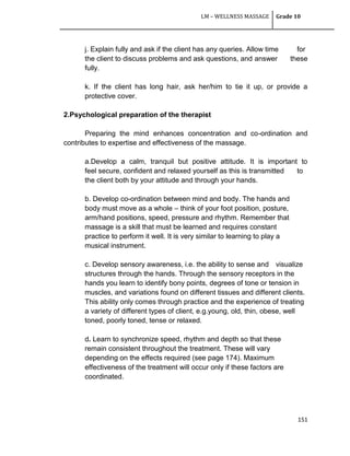 LM – WELLNESS MASSAGE Grade 10
151
j. Explain fully and ask if the client has any queries. Allow time for
the client to discuss problems and ask questions, and answer these
fully.
k. If the client has long hair, ask her/him to tie it up, or provide a
protective cover.
2.Psychological preparation of the therapist
Preparing the mind enhances concentration and co-ordination and
contributes to expertise and effectiveness of the massage.
a.Develop a calm, tranquil but positive attitude. It is important to
feel secure, confident and relaxed yourself as this is transmitted to
the client both by your attitude and through your hands.
b. Develop co-ordination between mind and body. The hands and
body must move as a whole – think of your foot position, posture,
arm/hand positions, speed, pressure and rhythm. Remember that
massage is a skill that must be learned and requires constant
practice to perform it well. It is very similar to learning to play a
musical instrument.
c. Develop sensory awareness, i.e. the ability to sense and visualize
structures through the hands. Through the sensory receptors in the
hands you learn to identify bony points, degrees of tone or tension in
muscles, and variations found on different tissues and different clients.
This ability only comes through practice and the experience of treating
a variety of different types of client, e.g.young, old, thin, obese, well
toned, poorly toned, tense or relaxed.
d. Learn to synchronize speed, rhythm and depth so that these
remain consistent throughout the treatment. These will vary
depending on the effects required (see page 174). Maximum
effectiveness of the treatment will occur only if these factors are
coordinated.
 