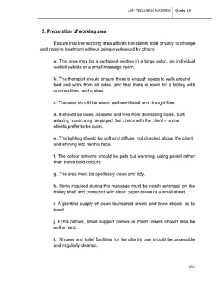 LM – WELLNESS MASSAGE Grade 10
152
3. Preparation of working area
Ensure that the working area affords the clients total privacy to change
and receive treatment without being overlooked by others.
a. The area may be a curtained section in a large salon, an individual
walled cubicle or a small massage room.
b. The therapist should ensure there is enough space to walk around
bed and work from all sides, and that there is room for a trolley with
commodities, and a stool.
c. The area should be warm, well-ventilated and draught free.
d. It should be quiet, peaceful and free from distracting noise. Soft
relaxing music may be played, but check with the client – some
clients prefer to be quiet.
e. The lighting should be soft and diffuse, not directed above the client
and shining into her/his face.
f. The colour scheme should be pale but warming, using pastel rather
than harsh bold colours.
g. The area must be spotlessly clean and tidy.
h. Items required during the massage must be neatly arranged on the
trolley shelf and protected with clean paper tissue or a small sheet.
i. A plentiful supply of clean laundered towels and linen should be to
hand.
j. Extra pillows, small support pillows or rolled towels should also be
onthe hand.
k. Shower and toilet facilities for the client‘s use should be accessible
and regularly cleaned.
 
