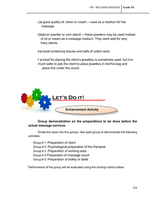 LM – WELLNESS MASSAGE Grade 10
154
c)a good quality oil, lotion or cream – used as a medium for the
massage
d)talcum powder or corn starch – these powders may be used instead
of oil or cream as a massage medium. They work well for very
hairy clients.
e)a bowl containing tissues and balls of cotton wool
f )a bowl for placing the client‘s jewellery is sometimes used, but it is
much safer to ask the client to place jewellery in her/his bag and
place this under the couch.
Group demonstration on the preparations to be done before the
actual massage services
Divide the class into five groups. Ask each group to demonstrate the following
activities:
Group # 1: Preparation of client
Group # 2: Psychological preparation of the therapist
Group # 3: Preparation of working area
Group # 4 Preparation of massage couch
Group # 5: Preparation of trolley or table
Performance of the group will be evaluated using the scoring rubrics below:
Let’s Do it!
Enhancement Activity
 