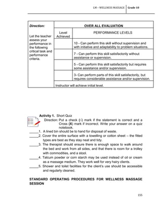 LM – WELLNESS MASSAGE Grade 10
155
Direction:
Let the teacher
assess your
performance in
the following
critical task and
performance
criteria.
OVER ALL EVALUATION
Level
Achieved
PERFORMANCE LEVELS
10 - Can perform this skill without supervision and
with initiative and adaptability to problem situations.
7 - Can perform this skill satisfactorily without
assistance or supervision.
5 - Can perform this skill satisfactorily but requires
some assistance and/or supervision.
3- Can perform parts of this skill satisfactorily, but
requires considerable assistance and/or supervision.
Instructor will achieve initial level.
Activity 1. Short Quiz
Direction: Put a check (√) mark if the statement is correct and a
Cross (X) mark if incorrect. Write your answer on a quiz
notebook.
_____1. A lined bin should be to hand for disposal of waste.
_____2. Cover the entire surface with a towelling or cotton sheet – the fitted
types are best as they stay neat and tidy.
_____3. The therapist should ensure there is enough space to walk around
the bed and work from all sides, and that there is room for a trolley
with commodities, and a stool.
_____4. Talcum powder or corn starch may be used instead of oil or cream
as a massage medium. They work well for very hairy clients.
_____5. Shower and toilet facilities for the client‘s use should be accessible
and regularly cleaned.
STANDARD OPERATING PROCEDURES FOR WELLNESS MASSAGE
SESSION
 