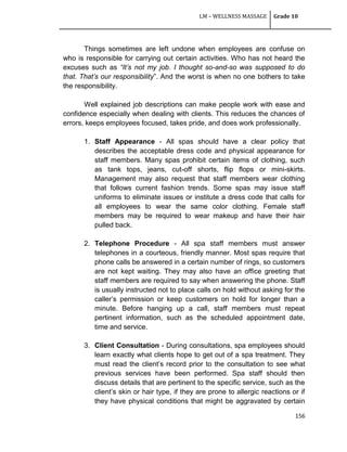 LM – WELLNESS MASSAGE Grade 10
156
Things sometimes are left undone when employees are confuse on
who is responsible for carrying out certain activities. Who has not heard the
excuses such as “It’s not my job. I thought so-and-so was supposed to do
that. That’s our responsibility‖. And the worst is when no one bothers to take
the responsibility.
Well explained job descriptions can make people work with ease and
confidence especially when dealing with clients. This reduces the chances of
errors, keeps employees focused, takes pride, and does work professionally.
1. Staff Appearance - All spas should have a clear policy that
describes the acceptable dress code and physical appearance for
staff members. Many spas prohibit certain items of clothing, such
as tank tops, jeans, cut-off shorts, flip flops or mini-skirts.
Management may also request that staff members wear clothing
that follows current fashion trends. Some spas may issue staff
uniforms to eliminate issues or institute a dress code that calls for
all employees to wear the same color clothing. Female staff
members may be required to wear makeup and have their hair
pulled back.
2. Telephone Procedure - All spa staff members must answer
telephones in a courteous, friendly manner. Most spas require that
phone calls be answered in a certain number of rings, so customers
are not kept waiting. They may also have an office greeting that
staff members are required to say when answering the phone. Staff
is usually instructed not to place calls on hold without asking for the
caller‘s permission or keep customers on hold for longer than a
minute. Before hanging up a call, staff members must repeat
pertinent information, such as the scheduled appointment date,
time and service.
3. Client Consultation - During consultations, spa employees should
learn exactly what clients hope to get out of a spa treatment. They
must read the client‘s record prior to the consultation to see what
previous services have been performed. Spa staff should then
discuss details that are pertinent to the specific service, such as the
client‘s skin or hair type, if they are prone to allergic reactions or if
they have physical conditions that might be aggravated by certain
 