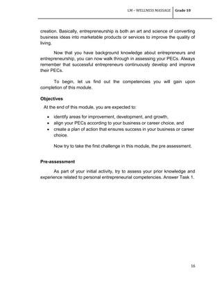 LM – WELLNESS MASSAGE Grade 10
16
creation. Basically, entrepreneurship is both an art and science of converting
business ideas into marketable products or services to improve the quality of
living.
Now that you have background knowledge about entrepreneurs and
entrepreneurship, you can now walk through in assessing your PECs. Always
remember that successful entrepreneurs continuously develop and improve
their PECs.
To begin, let us find out the competencies you will gain upon
completion of this module.
Objectives
At the end of this module, you are expected to:
 identify areas for improvement, development, and growth,
 align your PECs according to your business or career choice, and
 create a plan of action that ensures success in your business or career
choice.
Now try to take the first challenge in this module, the pre assessment.
Pre-assessment
As part of your initial activity, try to assess your prior knowledge and
experience related to personal entrepreneurial competencies. Answer Task 1.
 