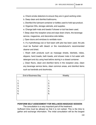 LM – WELLNESS MASSAGE Grade 10
160
a. Check smoke detectors to ensure they are in good working order.
b. Deep clean and disinfect bathrooms.
c. Disinfect the lubricant container or bottles used to hold spa product.
d. Organize CDs, storage cabinets, and supplies.
e. Change bath mats and towels if shower or tub has been used.
f. Deep clean the reception area and wipe down chairs, the beverage
service, magazines, and decorative side tables.
j. Open doors and windows to ventilate room.
h. If a hydrotherapy tub or foot basin with jets has been used, the jets
must be flushed with bleach or the manufacturer's recommended
cleaner and dried.
i. Wash cloth products such as massage sheets, blankets, robes,
slippers, hand towels, bath towels, and shower mats in hot water with
detergent and dry using heat before storing in a closed container.
j. Clean floors, clean and disinfect items in the reception area, clean
any beverage service items, clean common areas, and disinfect items
such as handrails and doorknobs.
End of Business Day Weekly
1.
2.
3.
4.
5.
6.
1.
2.
3.
4.
5.
6.
PERFORM SELF-ASSESSMENT FOR WELLNESS MASSAGE SESSION
The consultation is a very important part of the treatment.
Sufficient time must be allowed so that it is not rushed. This is the time to
gather and exchange information. The initial consultation will be the longest
 