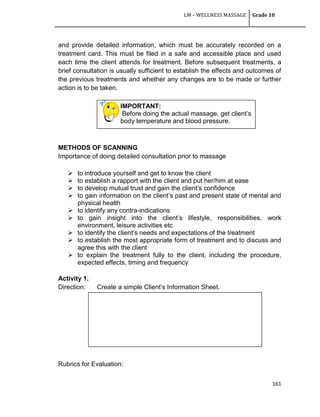 LM – WELLNESS MASSAGE Grade 10
161
IMPORTANT:
Before doing the actual massage, get client‘s
body temperature and blood pressure.
and provide detailed information, which must be accurately recorded on a
treatment card. This must be filed in a safe and accessible place and used
each time the client attends for treatment. Before subsequent treatments, a
brief consultation is usually sufficient to establish the effects and outcomes of
the previous treatments and whether any changes are to be made or further
action is to be taken.
METHODS OF SCANNING
Importance of doing detailed consultation prior to massage
 to introduce yourself and get to know the client
 to establish a rapport with the client and put her/him at ease
 to develop mutual trust and gain the client‘s confidence
 to gain information on the client‘s past and present state of mental and
physical health
 to identify any contra-indications
 to gain insight into the client‘s lifestyle, responsibilities, work
environment, leisure activities etc
 to identify the client‘s needs and expectations of the treatment
 to establish the most appropriate form of treatment and to discuss and
agree this with the client
 to explain the treatment fully to the client, including the procedure,
expected effects, timing and frequency
Activity 1.
Direction: Create a simple Client‘s Information Sheet.
Rubrics for Evaluation:
 