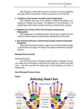 LM – WELLNESS MASSAGE Grade 10
163
Hilot Pagkapa is done with the palm at surface of the hand palpating
the body surface of the patient in determining balance of hot and cold.
b. Palpation of skin tissues/ and stiff muscles (Pagsasalat)
Hilot Pagsalat uses tips of the fingers in determining stiffness and
knotting of muscles and tissues. The objective of this procedure is to
palpate parts of the body for presence of lumps, protuberances, swelling,
c. Palpating the activities of the internal organs through pulse
(Pagpupulso)
Hilot Pagpupulso is a traditional Asian/ oriental way of determining the
activity of internal organs by observing the characteristics of the pulse.
d. Use of banana leaf strip in determining energetic balance (Pagsasala/
Panghihila)
Uses banana leaf strip coated in virgin coconut oil and heated through
a candle flame and apply to the body of the patient to determine energetic
balance.
Massage Pressure Areas
Learning the basics
You don‘t need to be a massage therapist to give a massage. You can
use simple touch techniques to help heal and soothe your friends and loved
ones – and even yourself and relieve pain, to give pleasure or simply to
express love.
Basic Massage Pressure Areas
Hands
 