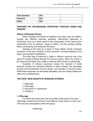 LM – WELLNESS MASSAGE Grade 10
167
Time Duration 25%
Pressure 25%
Effect 50%
PERFORM THE PRE-MASSAGE OPERATION THROUGH HANDS AND
FINGERS
Effects of Massage Strokes
When massage techniques are applied to the body, they can affect it
through two different response pathways. Mechanical responses to
techniques occur as a direct result of the manipulation of the tissues from
components such as pressure, range of motion, and the pushing, pulling,
lifting, compressing, and twisting of the tissue.
Changes to the body as a result of these effects include increased
circulation to the area, changes in fluid movement, increased pliability of the
tissue, and reduction of adhesions.
The other type of response is called a reflexive response and is the
result of changes directed through the nervous system. When the nerves in
the area are stimulated, they create a response either locally or systemically.
Examples of reflexive responses include the reduction of blood
pressure through the increased diameter of blood vessels, the decreased
arousal of the sympathetic nervous system, and changes in hormone levels.
While these responses are discussed separately, they are closely related and
often occur simultaneously.
THE FOUR MAIN GROUPS OF MASSAGE STROKES
1. Effleurage
2. Petrissage
3. Percussion or Tapotement
4. Vibrations
1. Effleurage
It is where the hands skim over the surface of the tissues The word
‗effleurage‘ comes from the French verb effleurer, which means ‗to skim over‘.
There are two manipulations within this group:
 effleurage
 