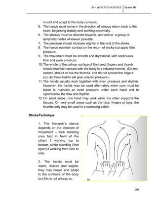 LM – WELLNESS MASSAGE Grade 10
169
mould and adapt to the body contours.
5. The hands must move in the direction of venous return back to the
heart, beginning distally and working proximally.
6. The strokes must be directed towards, and end at, a group of
lymphatic nodes wherever possible.
7. The pressure should increase slightly at the end of the stroke.
8. The hands maintain contact on the return of stroke but apply little
pressure.
9. The movement must be smooth and rhythmical, with continuous
flow and even pressure.
10.The whole of the palmar surface of the hand, fingers and thumb
should maintain contact with the body in a relaxed manner. (Do not
extend, abduct or link the thumbs, and do not spread the fingers
out, as these habits will give uneven pressure.)
11.The hands usually work together with even pressure and rhythm.
However, the hands may be used alternately when care must be
taken to maintain an even pressure under each hand and to
synchronise the flow and rhythm.
12.On small areas, one hand may work while the other supports the
tissues. On very small areas such as the face, fingers or toes, the
thumbs only may be used in a sweeping action.
StrokeTechnique
1. The therapist‘s stance
depends on the direction of
movement – walk standing
(one foot in front of the
other) if working top to
bottom, stride standing (feet
apart) if working from side to
side.
2. The hands must be
warm, relaxed and supple;
they may mould and adapt
to the contours of the body
but this is not always so.
 