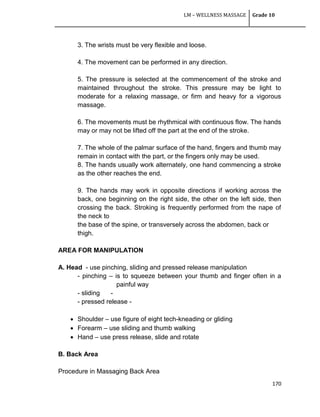 LM – WELLNESS MASSAGE Grade 10
170
3. The wrists must be very flexible and loose.
4. The movement can be performed in any direction.
5. The pressure is selected at the commencement of the stroke and
maintained throughout the stroke. This pressure may be light to
moderate for a relaxing massage, or firm and heavy for a vigorous
massage.
6. The movements must be rhythmical with continuous flow. The hands
may or may not be lifted off the part at the end of the stroke.
7. The whole of the palmar surface of the hand, fingers and thumb may
remain in contact with the part, or the fingers only may be used.
8. The hands usually work alternately, one hand commencing a stroke
as the other reaches the end.
9. The hands may work in opposite directions if working across the
back, one beginning on the right side, the other on the left side, then
crossing the back. Stroking is frequently performed from the nape of
the neck to
the base of the spine, or transversely across the abdomen, back or
thigh.
AREA FOR MANIPULATION
A. Head - use pinching, sliding and pressed release manipulation
- pinching – is to squeeze between your thumb and finger often in a
painful way
- sliding -
- pressed release -
 Shoulder – use figure of eight tech-kneading or gliding
 Forearm – use sliding and thumb walking
 Hand – use press release, slide and rotate
B. Back Area
Procedure in Massaging Back Area
 