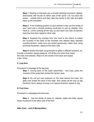LM – WELLNESS MASSAGE Grade 10
171
Step 1: Starting on the back use a smooth stroking movement ―gliding‖
downwards with thumb on either side of the spine ( do not press the
bones – outside them) and then take the hands to the side and glide
back up the shoulders
Step 2 : From kneeling position at your partner‘s side use the whole of
your hand and a smooth stroking movement to pull up steadily. One
hand at a time working all the way up and down one side of partners
back few time then repeat to other side.
Step 3: Squeeze the muscles from one hand to the others, to knead
the muscles of the back of the shoulder and release deep selected
muscles tension, make sure you knead generously, rather than using
pinching movement, repeat to the other side.
Step 4: Stretch the back using forearm to glide in different direction, try
to keep a constant, steady pressure. Lift off the arm when they reach
the neck and buttocks. Return to the centre of the back and repeat
a few times.
C. Leg Area
Procedure in massage of the leg area
Step 1: moving down to the lower extremities – foot area, press the
muscles of the scalp then protect the tendon area.
Step 2: Do not put over pressure on the area behind the knee, but
glide over knead the back of the thigh, then stroke all the way up leg
handover hand, always moving in an upward direction repeat on leg.
D. Foot Area
Procedure in massaging the foot area.
Step 1. . Use the stroke of press on, release, rotate and slide, repeat
these movement to the other side of the foot
After Care – end of Manipulation
 