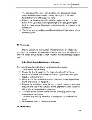LM – WELLNESS MASSAGE Grade 10
174
4. The tissues are lifted away from the bone. The tissues are moved
diagonally from side to side by pushing the fingers of one hand
towards the thumb of the opposite hand.
5. Keeping the tissues in the palm and lifted away from the bone, the
hands move up and down along the length of the part, pushing the
flesh from side to side. Do not pinch with the thumbs and fingers of the
same hand.
6. The hands work up and down until the area is well covered and return
to starting point.
2.3 Picking Up
Picking up is also a manipulation where the tissues are lifted away
from the bone, squeezed and released. It may be performed with one hand or
with both hands. It must not be used on stretched muscles or those with poor
tone.
2.3.a Single-handed picking up: technique
This method is performed with one hand grasping the muscle.
1. The stance is walk standing.
2. Spread the thumb away from the fingers, i.e. abduct the thumb.
3. Place the thumb on one side of the muscle or group and the fingers
together on the other side.
4. Grasp and lift the muscle in the palm of the hand, squeezing with the
thumb and fingers (do not pinch).
5. Release the muscle and move the hand forward, pushing upward with
the palm and web of the abducted thumb. Slight flexion and extension
of the wrist accompanies this movement.
6. The hand moves upwards in this manner, picking up, squeezing,
releasing and moving on.
7. The hand may work up and down, or it may work up and slide back
down.
8. Use the other hand to support the tissues.
2.4 Skin Rolling
 
