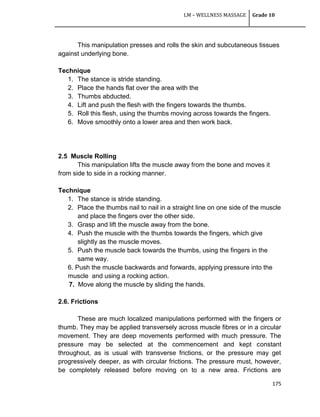 LM – WELLNESS MASSAGE Grade 10
175
This manipulation presses and rolls the skin and subcutaneous tissues
against underlying bone.
Technique
1. The stance is stride standing.
2. Place the hands flat over the area with the
3. Thumbs abducted.
4. Lift and push the flesh with the fingers towards the thumbs.
5. Roll this flesh, using the thumbs moving across towards the fingers.
6. Move smoothly onto a lower area and then work back.
2.5 Muscle Rolling
This manipulation lifts the muscle away from the bone and moves it
from side to side in a rocking manner.
Technique
1. The stance is stride standing.
2. Place the thumbs nail to nail in a straight line on one side of the muscle
and place the fingers over the other side.
3. Grasp and lift the muscle away from the bone.
4. Push the muscle with the thumbs towards the fingers, which give
slightly as the muscle moves.
5. Push the muscle back towards the thumbs, using the fingers in the
same way.
6. Push the muscle backwards and forwards, applying pressure into the
muscle and using a rocking action.
7. Move along the muscle by sliding the hands.
2.6. Frictions
These are much localized manipulations performed with the fingers or
thumb. They may be applied transversely across muscle fibres or in a circular
movement. They are deep movements performed with much pressure. The
pressure may be selected at the commencement and kept constant
throughout, as is usual with transverse frictions, or the pressure may get
progressively deeper, as with circular frictions. The pressure must, however,
be completely released before moving on to a new area. Frictions are
 