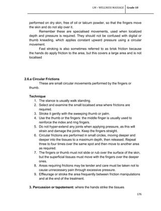 LM – WELLNESS MASSAGE Grade 10
176
performed on dry skin, free of oil or talcum powder, so that the fingers move
the skin and do not slip over it.
Remember these are specialised movements, used when localized
depth and pressure is required. They should not be confused with digital or
thumb kneading, which applies constant upward pressure using a circular
movement.
Fast stroking is also sometimes referred to as brisk friction because
the hands do apply friction to the area, but this covers a large area and is not
localised
2.6.a Circular Frictions
These are small circular movements performed by the fingers or
thumb.
Technique
1. The stance is usually walk standing.
2. Select and examine the small localised area where frictions are
required.
3. Stroke it gently with the sweeping thumb or palm.
4. Use the thumb or the fingers: the middle finger is usually used to
reinforce the index and ring fingers.
5. Do not hyper-extend any joints when applying pressure, as this will
strain and damage the joints. Keep the fingers straight.
6. Circular frictions are performed in small circles, moving deeper and
deeper into the tissues to a maximum depth, then released. Repeat
three to four times over the same spot and then move to another area
as required.
7. The fingers or thumb must not slide or rub over the surface of the skin,
but the superficial tissues must move with the fingers over the deeper
ones.
8. Areas requiring frictions may be tender and care must be taken not to
cause unnecessary pain through excessive pressure.
9. Effleurage or stroke the area frequently between friction manipulations
and at the end of the treatment.
3. Percussion or tapotement: where the hands strike the tissues
 