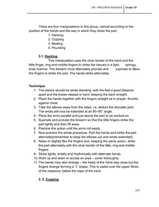 LM – WELLNESS MASSAGE Grade 10
177
There are four manipulations in this group, named according to the
position of the hands and the way in which they strike the part:
1. Hacking
2. Cupping
3. Beating
4. Pounding
3.1. Hacking
This manipulation uses the ulnar border of the hand and the
little finger, ring and middle fingers to strike the tissues in a light, springy,
brisk manner. The forearm must alternately pronate and supinate to allow
the fingers to strike the part. The hands strike alternately.
Technique
1. The stance should be stride standing, with the feet a good distance
apart and the knees relaxed or bent, keeping the back straight.
2. Place the hands together with the fingers straight as in prayer, thumbs
against chest.
3. Take the elbows away from the sides, i.e. abduct the shoulder joint.
The wrists will now be extended at an 80–90° angle.
4. Place the arms parallel and just above the part to be worked on.
5. Supinate and pronate the forearm so that the little fingers strike the
part lightly and then lift away.
6. Practice this action until the arms roll easily.
7. Now practice the whole procedure. Part the hands and strike the part
alternately(remember to keep the elbows out and wrists extended).
8. Relax or slightly flex the fingers and, keeping the same action, strike
the part alternately with the ulnar border of the little, ring and middle
fingers.
9. Strike lightly, briskly and rhythmically with alternate hands.
10.Work up and down or across an area – cover thoroughly.
11.The hands may also diverge – the heels of the hand stay close but the
fingers diverge forming a ‗/‘ shape. This is useful over the upper fibres
of the trapezius, below the nape of the neck.
3. 2. Cupping
 