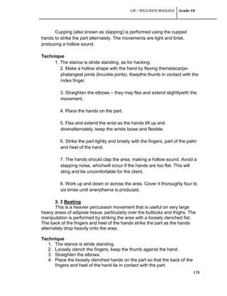 LM – WELLNESS MASSAGE Grade 10
178
Cupping (also known as clapping) is performed using the cupped
hands to strike the part alternately. The movements are light and brisk,
producing a hollow sound.
Technique
1. The stance is stride standing, as for hacking.
2. Make a hollow shape with the hand by flexing themetacarpo-
phalangeal joints (knuckle joints). Keepthe thumb in contact with the
index finger.
3. Straighten the elbows – they may flex and extend slightlywith the
movement.
4. Place the hands on the part.
5. Flex and extend the wrist as the hands lift up and
downalternately; keep the wrists loose and flexible.
6. Strike the part lightly and briskly with the fingers, part of the palm
and heel of the hand.
7. The hands should clap the area, making a hollow sound. Avoid a
slapping noise, whichwill occur if the hands are too flat. This will
sting and be uncomfortable for the client.
8. Work up and down or across the area. Cover it thoroughly four to
six times until anerythema is produced.
3. 3 Beating
This is a heavier percussion movement that is useful on very large
heavy areas of adipose tissue, particularly over the buttocks and thighs. The
manipulation is performed by striking the area with a loosely clenched fist.
The back of the fingers and heel of the hands strike the part as the hands
alternately drop heavily onto the area.
Technique
1. The stance is stride standing.
2. Loosely clench the fingers; keep the thumb against the hand.
3. Straighten the elbows.
4. Place the loosely clenched hands on the part so that the back of the
fingers and heel of the hand lie in contact with the part.
 