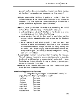 LM – WELLNESS MASSAGE Grade 10
182
generally prefer a deeper massage than new nervous clients. (Always
ask the client if manipulations are too deep or not deep enough.)
 Rhythm: this must be consistent regardless of the type of client. The
rhythm is selected at the beginning of the massage and maintained
throughout, e.g. slow rhythm for a relaxing massage, moderate for a
general, and a faster rhythm for a vigorous massage.
 Stance: protect yourself from strain and injury by adopting the correct
posture. There are two standing positions used in massage:
a) walk standing (i.e. with one foot in front of the other) is used when
massaging up and down the length of the body
b) stride standing (i.e. with the feet apart) is used when working
across the body. Always keep the back straight and the shoulders
relaxed.
c) Allow the knees to bend when necessary to apply body weight and
to reach all areas. Increased depth and pressure must come from
body weight transmitted through the arms, but not by pushing with
the arms. Use a slight swaying body movement to achieve this.
Keep the feet apart – this improves balance and provides stability,
as it gives a wider base.
 Concentration: maintain your concentration throughout the massage.
Although massage movements become semi-automatic as expertise
develops, it is still important to concentrate fully on the task in hand.
Continuity and rhythm will suffer if there is a lapse in concentration,
and this is transmitted to the client.
 Coverage: cover the whole area thoroughly. Do not neglect small areas
as this will result in uneven coverage.
Duration of Application of Pressure
The timing of a body massage is usually one hour but may be
longer. The order of covering the body is usually:
➛right leg 7 minutes
➛left leg 7 minutes
➛left arm 5 minutes
➛right arm 5 minutes
➛décolleté 5 minutes
➛abdomen 5 minutes
➛back of legs 6 minutes
 
