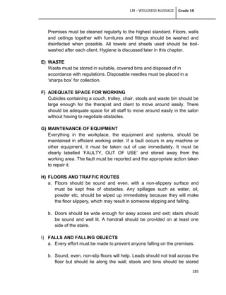 LM – WELLNESS MASSAGE Grade 10
185
Premises must be cleaned regularly to the highest standard. Floors, walls
and ceilings together with furnitures and fittings should be washed and
disinfected when possible. All towels and sheets used should be boil-
washed after each client. Hygiene is discussed later in this chapter.
E) WASTE
Waste must be stored in suitable, covered bins and disposed of in
accordance with regulations. Disposable needles must be placed in a
‗sharps box‘ for collection.
F) ADEQUATE SPACE FOR WORKING
Cubicles containing a couch, trolley, chair, stools and waste bin should be
large enough for the therapist and client to move around easily. There
should be adequate space for all staff to move around easily in the salon
without having to negotiate obstacles.
G) MAINTENANCE OF EQUIPMENT
Everything in the workplace, the equipment and systems, should be
maintained in efficient working order. If a fault occurs in any machine or
other equipment, it must be taken out of use immediately. It must be
clearly labelled ‗FAULTY, OUT OF USE‘ and stored away from the
working area. The fault must be reported and the appropriate action taken
to repair it.
H) FLOORS AND TRAFFIC ROUTES
a. Floors should be sound and even, with a non-slippery surface and
must be kept free of obstacles. Any spillages such as water, oil,
powder etc, should be wiped up immediately because they will make
the floor slippery, which may result in someone slipping and falling.
b. Doors should be wide enough for easy access and exit; stairs should
be sound and well lit. A handrail should be provided on at least one
side of the stairs.
I) FALLS AND FALLING OBJECTS
a. Every effort must be made to prevent anyone falling on the premises.
b. Sound, even, non-slip floors will help. Leads should not trail across the
floor but should lie along the wall; stools and bins should be stored
 