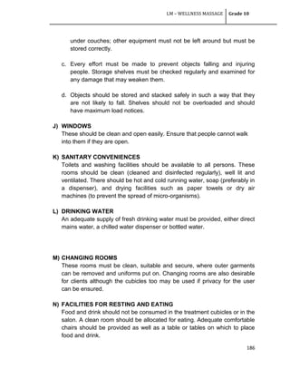 LM – WELLNESS MASSAGE Grade 10
186
under couches; other equipment must not be left around but must be
stored correctly.
c. Every effort must be made to prevent objects falling and injuring
people. Storage shelves must be checked regularly and examined for
any damage that may weaken them.
d. Objects should be stored and stacked safely in such a way that they
are not likely to fall. Shelves should not be overloaded and should
have maximum load notices.
J) WINDOWS
These should be clean and open easily. Ensure that people cannot walk
into them if they are open.
K) SANITARY CONVENIENCES
Toilets and washing facilities should be available to all persons. These
rooms should be clean (cleaned and disinfected regularly), well lit and
ventilated. There should be hot and cold running water, soap (preferably in
a dispenser), and drying facilities such as paper towels or dry air
machines (to prevent the spread of micro-organisms).
L) DRINKING WATER
An adequate supply of fresh drinking water must be provided, either direct
mains water, a chilled water dispenser or bottled water.
M) CHANGING ROOMS
These rooms must be clean, suitable and secure, where outer garments
can be removed and uniforms put on. Changing rooms are also desirable
for clients although the cubicles too may be used if privacy for the user
can be ensured.
N) FACILITIES FOR RESTING AND EATING
Food and drink should not be consumed in the treatment cubicles or in the
salon. A clean room should be allocated for eating. Adequate comfortable
chairs should be provided as well as a table or tables on which to place
food and drink.
 