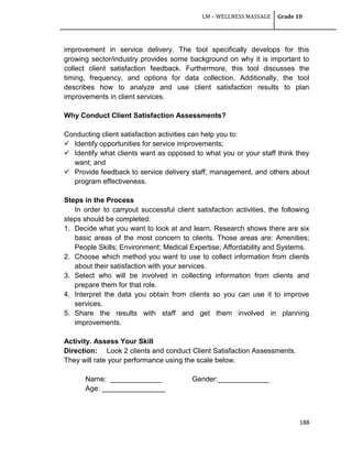 LM – WELLNESS MASSAGE Grade 10
188
improvement in service delivery. The tool specifically develops for this
growing sector/industry provides some background on why it is important to
collect client satisfaction feedback. Furthermore, this tool discusses the
timing, frequency, and options for data collection. Additionally, the tool
describes how to analyze and use client satisfaction results to plan
improvements in client services.
Why Conduct Client Satisfaction Assessments?
Conducting client satisfaction activities can help you to:
 Identify opportunities for service improvements;
 Identify what clients want as opposed to what you or your staff think they
want; and
 Provide feedback to service delivery staff, management, and others about
program effectiveness.
Steps in the Process
In order to carryout successful client satisfaction activities, the following
steps should be completed:
1. Decide what you want to look at and learn. Research shows there are six
basic areas of the most concern to clients. Those areas are: Amenities;
People Skills; Environment; Medical Expertise; Affordability and Systems.
2. Choose which method you want to use to collect information from clients
about their satisfaction with your services.
3. Select who will be involved in collecting information from clients and
prepare them for that role.
4. Interpret the data you obtain from clients so you can use it to improve
services.
5. Share the results with staff and get them involved in planning
improvements.
Activity. Assess Your Skill
Direction: Look 2 clients and conduct Client Satisfaction Assessments.
They will rate your performance using the scale below.
Name: _____________ Gender:_____________
Age: ________________
 