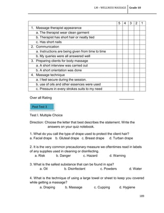 LM – WELLNESS MASSAGE Grade 10
189
5 4 3 2 1
1. Massage therapist appearance
a. The therapist wear clean garment
b. Therapist has short hair or neatly tied
c. Has short nails
2. Communication
a. Instructions are being given from time to time
b. My queries were all answered well
3. Preparing clients for body massage
a. A short interview was carried out
b. A short orientation was done
4. Massage technique
a. I feel secure during the session.
b. use of oils and other essences were used
c. Pressure in every strokes suits to my need
Over all Rating ________
Test I. Multiple Choice
Direction: Choose the letter that best describes the statement. Write the
answers on your quiz notebook.
1. What do you call the type of drape used to protect the client hair?
a. Facial drape b. Gluteal drape c. Breast drape d. Turban drape
2. It is the very common precautionary measure we oftentimes read in labels
of any supplies used in cleaning or disinfecting.
a. Risk b. Danger c. Hazard d. Warning
3. What is the safest substance that can be found in spa?
a. Oil b. Disinfectant c. Powders d. Water
4. What is the technique of using a large towel or sheet to keep you covered
while getting a massage?
a. Draping b. Massage c. Cupping d. Hygiene
Post Test 3
 