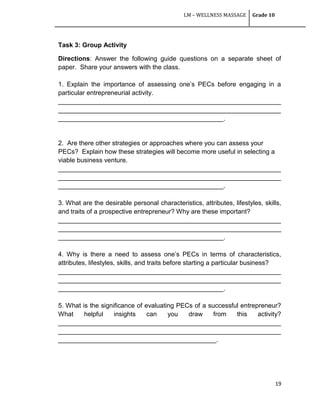 LM – WELLNESS MASSAGE Grade 10
19
Task 3: Group Activity
Directions: Answer the following guide questions on a separate sheet of
paper. Share your answers with the class.
1. Explain the importance of assessing one‘s PECs before engaging in a
particular entrepreneurial activity.
______________________________________________________________
______________________________________________________________
______________________________________________.
2. Are there other strategies or approaches where you can assess your
PECs? Explain how these strategies will become more useful in selecting a
viable business venture.
______________________________________________________________
______________________________________________________________
______________________________________________.
3. What are the desirable personal characteristics, attributes, lifestyles, skills,
and traits of a prospective entrepreneur? Why are these important?
______________________________________________________________
______________________________________________________________
______________________________________________.
4. Why is there a need to assess one‘s PECs in terms of characteristics,
attributes, lifestyles, skills, and traits before starting a particular business?
______________________________________________________________
______________________________________________________________
______________________________________________.
5. What is the significance of evaluating PECs of a successful entrepreneur?
What helpful insights can you draw from this activity?
______________________________________________________________
______________________________________________________________
____________________________________________.
 