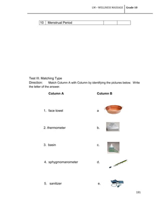 LM – WELLNESS MASSAGE Grade 10
191
Test III. Matching Type
Direction: Match Column A with Column by identifying the pictures below. Write
the letter of the answer.
Column A Column B
1. face towel a
2. thermometer b.
3. basin c.
4. sphygmomanometer d.
5. sanitizer e.
10 Menstrual Period
 