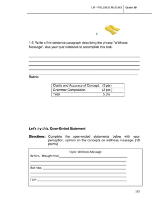 LM – WELLNESS MASSAGE Grade 10
192
f .
1-5. Write a five-sentence paragraph describing the phrase ―Wellness
Massage‖. Use your quiz notebook to accomplish this task.
______________________________________________________________
______________________________________________________________
______________________________________________________________
______________________________________________________________
_____________________________________________________________
Rubric:
Clarity and Accuracy of Concept: (3 pts)
Grammar Composition (2 pts.)
Total 5 pts
Let’s try this. Open-Ended Statement
Directions: Complete the open-ended statements below with your
perception, opinion on the concepts on wellness massage. (10
points)
Topic: Wellness Massage
Before, I thought that___________________________________________
____________________________________________________________
____________________________________________________________
But now, ____________________________________________________
____________________________________________________________
____________________________________________________________
I can ________________________________________________________
 