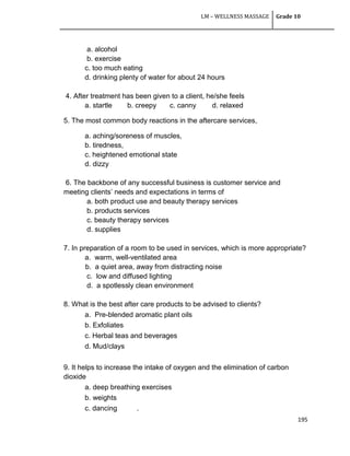 LM – WELLNESS MASSAGE Grade 10
195
a. alcohol
b. exercise
c. too much eating
d. drinking plenty of water for about 24 hours
4. After treatment has been given to a client, he/she feels
a. startle b. creepy c. canny d. relaxed
5. The most common body reactions in the aftercare services,
a. aching/soreness of muscles,
b. tiredness,
c. heightened emotional state
d. dizzy
6. The backbone of any successful business is customer service and
meeting clients‘ needs and expectations in terms of
a. both product use and beauty therapy services
b. products services
c. beauty therapy services
d. supplies
7. In preparation of a room to be used in services, which is more appropriate?
a. warm, well-ventilated area
b. a quiet area, away from distracting noise
c. low and diffused lighting
d. a spotlessly clean environment
8. What is the best after care products to be advised to clients?
a. Pre-blended aromatic plant oils
b. Exfoliates
c. Herbal teas and beverages
d. Mud/clays
9. It helps to increase the intake of oxygen and the elimination of carbon
dioxide
a. deep breathing exercises
b. weights
c. dancing .
 