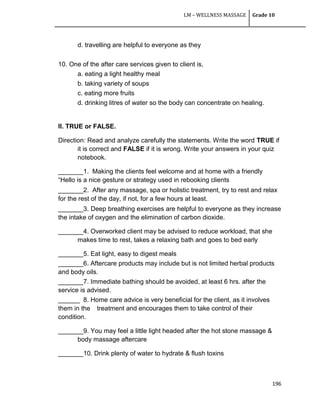 LM – WELLNESS MASSAGE Grade 10
196
d. travelling are helpful to everyone as they
10. One of the after care services given to client is,
a. eating a light healthy meal
b. taking variety of soups
c. eating more fruits
d. drinking litres of water so the body can concentrate on healing.
II. TRUE or FALSE.
Direction: Read and analyze carefully the statements. Write the word TRUE if
it is correct and FALSE if it is wrong. Write your answers in your quiz
notebook.
_______1. Making the clients feel welcome and at home with a friendly
―Hello is a nice gesture or strategy used in rebooking clients
_______2. After any massage, spa or holistic treatment, try to rest and relax
for the rest of the day, if not, for a few hours at least.
_______3. Deep breathing exercises are helpful to everyone as they increase
the intake of oxygen and the elimination of carbon dioxide.
_______4. Overworked client may be advised to reduce workload, that she
makes time to rest, takes a relaxing bath and goes to bed early
_______5. Eat light, easy to digest meals
_______6. Aftercare products may include but is not limited herbal products
and body oils.
_______7. Immediate bathing should be avoided, at least 6 hrs. after the
service is advised.
______ 8. Home care advice is very beneficial for the client, as it involves
them in the treatment and encourages them to take control of their
condition.
_______9. You may feel a little light headed after the hot stone massage &
body massage aftercare
_______10. Drink plenty of water to hydrate & flush toxins
 