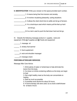 LM – WELLNESS MASSAGE Grade 10
197
II. IDENTIFICATION: Write your answer on the space provided each number.
_____________1. It means being free from tension and anxiety.
_____________2. It involves visualizing pleasantly, suiting situations.
_____________3. It allows the client short time to settle and let go of tension.
_____________4. It is a technique used which means pull the feet up hard
and let go.
_____________5.It is a term used to push the feet down hard and let go.
III. Classify the following massage product or supplies , tools and
equipment. Write A if supplies and B if tools and equipment
_______1. massage oil
______ 2. shiatsu foot warmer
______ 3. food supplement
______4. neck and shoulder massager
______5. massage cream
PERFORM AFTERCARE SERVICES
Massage After Care Advice
1. Drink plenty of water or herbal teas to help eliminate the
toxins from the body.
2. Cut down on drinks containing caffeine so the body can begin
to heal
3. Eat a light healthy meal so the body can concentrate on
healing
4. Rest as much as possible
5. If possible avoid alcohol for about 24 hours.
6. If aroma therapy oils were used, try to avoid a bath/shower
for at least 2 hours
 