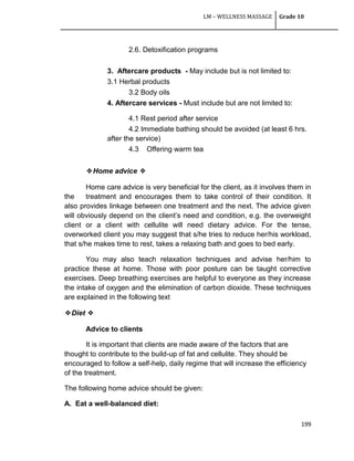 LM – WELLNESS MASSAGE Grade 10
199
2.6. Detoxification programs
3. Aftercare products - May include but is not limited to:
3.1 Herbal products
3.2 Body oils
4. Aftercare services - Must include but are not limited to:
4.1 Rest period after service
4.2 Immediate bathing should be avoided (at least 6 hrs.
after the service)
4.3 Offering warm tea
❖Home advice ❖
Home care advice is very beneficial for the client, as it involves them in
the treatment and encourages them to take control of their condition. It
also provides linkage between one treatment and the next. The advice given
will obviously depend on the client‘s need and condition, e.g. the overweight
client or a client with cellulite will need dietary advice. For the tense,
overworked client you may suggest that s/he tries to reduce her/his workload,
that s/he makes time to rest, takes a relaxing bath and goes to bed early.
You may also teach relaxation techniques and advise her/him to
practice these at home. Those with poor posture can be taught corrective
exercises. Deep breathing exercises are helpful to everyone as they increase
the intake of oxygen and the elimination of carbon dioxide. These techniques
are explained in the following text
❖Diet ❖
Advice to clients
It is important that clients are made aware of the factors that are
thought to contribute to the build-up of fat and cellulite. They should be
encouraged to follow a self-help, daily regime that will increase the efficiency
of the treatment.
The following home advice should be given:
A. Eat a well-balanced diet:
 