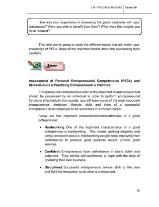 LM – WELLNESS MASSAGE Grade 10
20
How was your experience in answering the guide questions with your
classmates? Were you able to benefit from them? What were the insights you
have realized?
This time you‘re going to study the different topics that will enrich your
knowledge of PECs. Read all the important details about the succeeding topic
carefully.
Assessment of Personal Entrepreneurial Competencies (PECs) and
Skillsvis-à-vis a Practicing Entrepreneurin a Province
Entrepreneurial competencies refer to the important characteristics that
should be possessed by an individual in order to perform entrepreneurial
functions effectively.In this module, you will learn some of the most important
characteristics, attributes, lifestyle, skills and traits of a successful
entrepreneur or an employee to be successful in a chosen career.
Below are few important characteristics/traits/attributes of a good
entrepreneur:
 Hardworking: One of the important characteristics of a good
entrepreneur is hardworking. This means working diligently and
being consistent about it. Hardworking people keep improving their
performance to produce good products and/or provide good
services.
 Confident: Entrepreneurs have self-reliance in one‘s ability and
judgment. They exhibit self-confidence to cope with the risks of
operating their own business.
 Disciplined: Successful entrepreneurs always stick to the plan
and fight the temptation to do what is unimportant.
Know
 