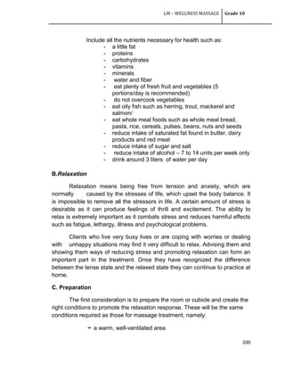 LM – WELLNESS MASSAGE Grade 10
200
Include all the nutrients necessary for health such as:
- a little fat
- proteins
- carbohydrates
- vitamins
- minerals
- water and fiber
- eat plenty of fresh fruit and vegetables (5
portions/day is recommended)
- do not overcook vegetables
- eat oily fish such as herring, trout, mackerel and
salmon/
- eat whole meal foods such as whole meal bread,
pasta, rice, cereals, pulses, beans, nuts and seeds
- reduce intake of saturated fat found in butter, dairy
products and red meat
- reduce intake of sugar and salt
- reduce intake of alcohol – 7 to 14 units per week only
- drink around 3 liters of water per day
B.Relaxation
Relaxation means being free from tension and anxiety, which are
normally caused by the stresses of life, which upset the body balance. It
is impossible to remove all the stressors in life. A certain amount of stress is
desirable as it can produce feelings of thrill and excitement. The ability to
relax is extremely important as it combats stress and reduces harmful effects
such as fatigue, lethargy, illness and psychological problems.
Clients who live very busy lives or are coping with worries or dealing
with unhappy situations may find it very difficult to relax. Advising them and
showing them ways of reducing stress and promoting relaxation can form an
important part in the treatment. Once they have recognized the difference
between the tense state and the relaxed state they can continue to practice at
home.
C. Preparation
The first consideration is to prepare the room or cubicle and create the
right conditions to promote the relaxation response. These will be the same
conditions required as those for massage treatment, namely:
➛ a warm, well-ventilated area
 
