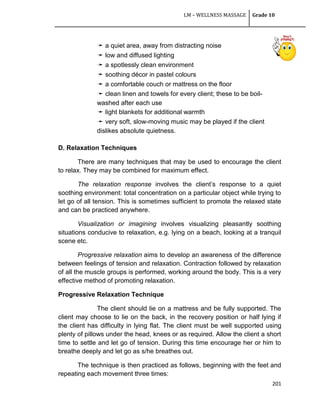 LM – WELLNESS MASSAGE Grade 10
201
➛ a quiet area, away from distracting noise
➛ low and diffused lighting
➛ a spotlessly clean environment
➛ soothing décor in pastel colours
➛ a comfortable couch or mattress on the floor
➛ clean linen and towels for every client; these to be boil-
washed after each use
➛ light blankets for additional warmth
➛ very soft, slow-moving music may be played if the client
dislikes absolute quietness.
D. Relaxation Techniques
There are many techniques that may be used to encourage the client
to relax. They may be combined for maximum effect.
The relaxation response involves the client‘s response to a quiet
soothing environment: total concentration on a particular object while trying to
let go of all tension. This is sometimes sufficient to promote the relaxed state
and can be practiced anywhere.
Visualization or imagining involves visualizing pleasantly soothing
situations conducive to relaxation, e.g. lying on a beach, looking at a tranquil
scene etc.
Progressive relaxation aims to develop an awareness of the difference
between feelings of tension and relaxation. Contraction followed by relaxation
of all the muscle groups is performed, working around the body. This is a very
effective method of promoting relaxation.
Progressive Relaxation Technique
The client should lie on a mattress and be fully supported. The
client may choose to lie on the back, in the recovery position or half lying if
the client has difficulty in lying flat. The client must be well supported using
plenty of pillows under the head, knees or as required. Allow the client a short
time to settle and let go of tension. During this time encourage her or him to
breathe deeply and let go as s/he breathes out.
The technique is then practiced as follows, beginning with the feet and
repeating each movement three times:
 