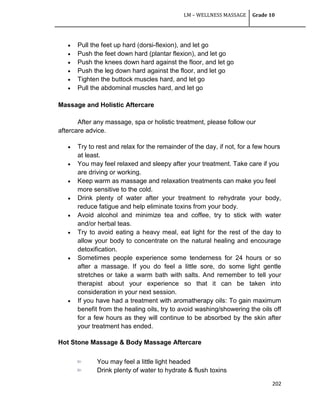 LM – WELLNESS MASSAGE Grade 10
202
 Pull the feet up hard (dorsi-flexion), and let go
 Push the feet down hard (plantar flexion), and let go
 Push the knees down hard against the floor, and let go
 Push the leg down hard against the floor, and let go
 Tighten the buttock muscles hard, and let go
 Pull the abdominal muscles hard, and let go
Massage and Holistic Aftercare
After any massage, spa or holistic treatment, please follow our
aftercare advice.
 Try to rest and relax for the remainder of the day, if not, for a few hours
at least.
 You may feel relaxed and sleepy after your treatment. Take care if you
are driving or working.
 Keep warm as massage and relaxation treatments can make you feel
more sensitive to the cold.
 Drink plenty of water after your treatment to rehydrate your body,
reduce fatigue and help eliminate toxins from your body.
 Avoid alcohol and minimize tea and coffee, try to stick with water
and/or herbal teas.
 Try to avoid eating a heavy meal, eat light for the rest of the day to
allow your body to concentrate on the natural healing and encourage
detoxification.
 Sometimes people experience some tenderness for 24 hours or so
after a massage. If you do feel a little sore, do some light gentle
stretches or take a warm bath with salts. And remember to tell your
therapist about your experience so that it can be taken into
consideration in your next session.
 If you have had a treatment with aromatherapy oils: To gain maximum
benefit from the healing oils, try to avoid washing/showering the oils off
for a few hours as they will continue to be absorbed by the skin after
your treatment has ended.
Hot Stone Massage & Body Massage Aftercare
You may feel a little light headed
Drink plenty of water to hydrate & flush toxins
 