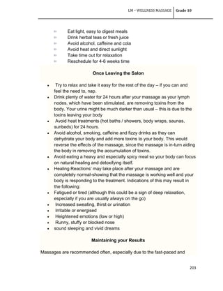 LM – WELLNESS MASSAGE Grade 10
203
Eat light, easy to digest meals
Drink herbal teas or fresh juice
Avoid alcohol, caffeine and cola
Avoid heat and direct sunlight
Take time out for relaxation
Reschedule for 4-6 weeks time
Once Leaving the Salon
 Try to relax and take it easy for the rest of the day – if you can and
feel the need to, nap.
 Drink plenty of water for 24 hours after your massage as your lymph
nodes, which have been stimulated, are removing toxins from the
body. Your urine might be much darker than usual – this is due to the
toxins leaving your body
 Avoid heat treatments (hot baths / showers, body wraps, saunas,
sunbeds) for 24 hours.
 Avoid alcohol, smoking, caffeine and fizzy drinks as they can
dehydrate your body and add more toxins to your body. This would
reverse the effects of the massage, since the massage is in-turn aiding
the body in removing the accumulation of toxins.
 Avoid eating a heavy and especially spicy meal so your body can focus
on natural healing and detoxifying itself.
 Healing Reactions‘ may take place after your massage and are
completely normal-showing that the massage is working well and your
body is responding to the treatment. Indications of this may result in
the following:
 Fatigued or tired (although this could be a sign of deep relaxation,
especially if you are usually always on the go)
 Increased sweating, thirst or urination
 Irritable or energised
 Heightened emotions (low or high)
 Runny, stuffy or blocked nose
 sound sleeping and vivid dreams
Maintaining your Results
Massages are recommended often, especially due to the fast-paced and
 
