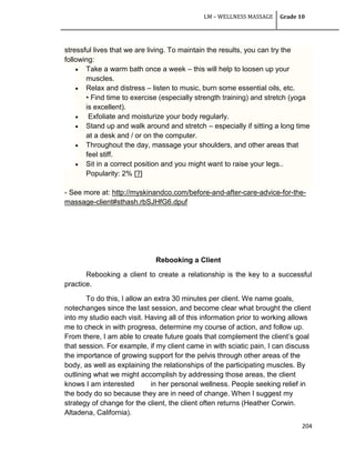LM – WELLNESS MASSAGE Grade 10
204
stressful lives that we are living. To maintain the results, you can try the
following:
 Take a warm bath once a week – this will help to loosen up your
muscles.
 Relax and distress – listen to music, burn some essential oils, etc.
• Find time to exercise (especially strength training) and stretch (yoga
is excellent).
 Exfoliate and moisturize your body regularly.
 Stand up and walk around and stretch – especially if sitting a long time
at a desk and / or on the computer.
 Throughout the day, massage your shoulders, and other areas that
feel stiff.
 Sit in a correct position and you might want to raise your legs..
Popularity: 2% [?]
- See more at: http://myskinandco.com/before-and-after-care-advice-for-the-
massage-client#sthash.rbSJHfG6.dpuf
Rebooking a Client
Rebooking a client to create a relationship is the key to a successful
practice.
To do this, I allow an extra 30 minutes per client. We name goals,
notechanges since the last session, and become clear what brought the client
into my studio each visit. Having all of this information prior to working allows
me to check in with progress, determine my course of action, and follow up.
From there, I am able to create future goals that complement the client‘s goal
that session. For example, if my client came in with sciatic pain, I can discuss
the importance of growing support for the pelvis through other areas of the
body, as well as explaining the relationships of the participating muscles. By
outlining what we might accomplish by addressing those areas, the client
knows I am interested in her personal wellness. People seeking relief in
the body do so because they are in need of change. When I suggest my
strategy of change for the client, the client often returns (Heather Corwin.
Altadena, California).
 