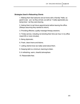 LM – WELLNESS MASSAGE Grade 10
205
Strategies Used in Rebooking Clients
1. Making them feel welcome and at home with a friendly ―Hello, so
good to see you‖ as they arrived, as well as ―I really appreciate you
being here,‖ as they were leaving.
2. Asking them to set future appointments before leaving the office.
(Always assuming they wanted to return).
3. Providing effective, quality massage therapy sessions.
4. Timely service, including not shorting their time (an hour in my office
meant 60 or more minutes).
5. Being diplomatic.
6. Fresh, clean linens and lotions.
7. Letting clients know we really cared about them.
8. Keeping talk to a minimum; learning to listen.
9. A refreshing, warm, cheerful atmosphere
10. Reasonable fees
 