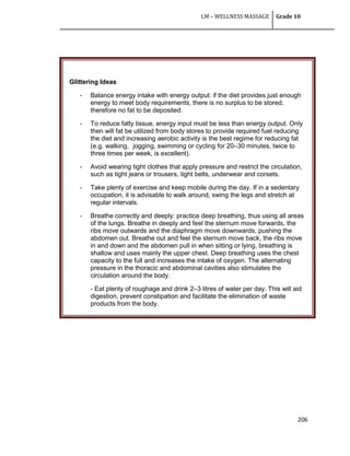 LM – WELLNESS MASSAGE Grade 10
206
Glittering Ideas
- Balance energy intake with energy output: if the diet provides just enough
energy to meet body requirements, there is no surplus to be stored,
therefore no fat to be deposited.
- To reduce fatty tissue, energy input must be less than energy output. Only
then will fat be utilized from body stores to provide required fuel reducing
the diet and increasing aerobic activity is the best regime for reducing fat
(e.g. walking, jogging, swimming or cycling for 20–30 minutes, twice to
three times per week, is excellent).
- Avoid wearing tight clothes that apply pressure and restrict the circulation,
such as tight jeans or trousers, tight belts, underwear and corsets.
- Take plenty of exercise and keep mobile during the day. If in a sedentary
occupation, it is advisable to walk around, swing the legs and stretch at
regular intervals.
- Breathe correctly and deeply: practice deep breathing, thus using all areas
of the lungs. Breathe in deeply and feel the sternum move forwards, the
ribs move outwards and the diaphragm move downwards, pushing the
abdomen out. Breathe out and feel the sternum move back, the ribs move
in and down and the abdomen pull in when sitting or lying, breathing is
shallow and uses mainly the upper chest. Deep breathing uses the chest
capacity to the full and increases the intake of oxygen. The alternating
pressure in the thoracic and abdominal cavities also stimulates the
circulation around the body.
- Eat plenty of roughage and drink 2–3 litres of water per day. This will aid
digestion, prevent constipation and facilitate the elimination of waste
products from the body.
.
 