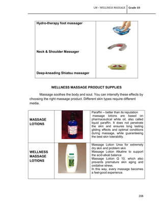 LM – WELLNESS MASSAGE Grade 10
208
WELLNESS MASSAGE PRODUCT SUPPLIES
Massage soothes the body and soul. You can intensify these effects by
choosing the right massage product. Different skin types require different
media.
Hydro-therapy foot massager
Neck & Shoulder Massager
Deep-kneading Shiatsu massager
MASSAGE
LOTIONS
Paraffin – better than its reputation
massage lotions are based on
pharmaceutical white oil, also called
liquid paraffin. It does not penetrate
the skin and ensures long lasting
gliding effects and optimal conditions
during massage, while guaranteeing
the best skin tolerability.
WELLNESS
MASSAGE
LOTIONS
Massage Lotion Urea for extremely
dry skin and problem skin
Massage Lotion Alkaline to support
the acid-alkali balance
Massage Lotion Q 10, which also
prevents premature skin aging and
oxidative stress.
In this way, every massage becomes
a feel-good experience.
 