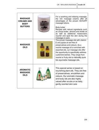 LM – WELLNESS MASSAGE Grade 10
209
MASSAGE
CREAMS AND
BODY
BUTTERS
For a soothing and relaxing massage,
the rich massage creams offer all
advantages of the proven SCHUPP
massage lotions.
Body butter
Recipes with natural ingredients such
as cocoa butter, almond and thistle oil
as well as additional moisturizers
nourish and spoil the skin during the
massage or pack.
MASSAGE
OILS
The proven massage oils with vitamin
E and jojoba oil are free of
preservatives and colours. As a
neutral massage oil or enriched with
essential oils, our massage oils offer
the opportunity to specifically address
customers‘wishes. They range from
neutral or fruity oils to naturally pure
bio ayurveda massage oils.
AROMATIC
MASSAGE
OILS
This special series is based on
nourishing plant oils. They are free
of preservatives, emulsifiers and
colours. Our aromatic massage
and body oils are also highly
valued after scrubs or as daily,
gently scented skin care
 
