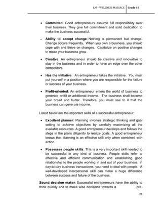 LM – WELLNESS MASSAGE Grade 10
21
 Committed: Good entrepreneurs assume full responsibility over
their business. They give full commitment and solid dedication to
make the business successful.
 Ability to accept change: Nothing is permanent but change.
Change occurs frequently. When you own a business, you should
cope with and thrive on changes. Capitalize on positive changes
to make your business grow.
 Creative: An entrepreneur should be creative and innovative to
stay in the business and in order to have an edge over the other
competitors.
 Has the initiative: An entrepreneur takes the initiative. You must
put yourself in a position where you are responsible for the failure
or success of your business.
 Profit-oriented: An entrepreneur enters the world of business to
generate profit or additional income. The business shall become
your bread and butter. Therefore, you must see to it that the
business can generate income.
Listed below are the important skills of a successful entrepreneur:
 Excellent planner: Planning involves strategic thinking and goal
setting to achieve objectives by carefully maximizing all the
available resources. A good entrepreneur develops and follows the
steps in the plans diligently to realize goals. A good entrepreneur
knows that planning is an effective skill only when combined with
action.
 Possesses people skills: This is a very important skill needed to
be successful in any kind of business. People skills refer to
effective and efficient communication and establishing good
relationship to the people working in and out of your business. In
day-to-day business transactions, you need to deal with people. A
well-developed interpersonal skill can make a huge difference
between success and failure of the business.
Sound decision maker: Successful entrepreneurs have the ability to
think quickly and to make wise decisions towards a pre-
 