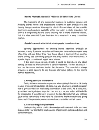 LM – WELLNESS MASSAGE Grade 10
211
How to Promote Additional Products or Services to Clients
The backbone of any successful business is customer service and
meeting clients‘ needs and expectations in terms of both product use and
beauty therapy services. Keeping the client informed about all the possible
treatments and products available within your salon is vitally important. Not
only is it enlightening for the client, allowing her to make informed choices,
but it is also essential if your business is to survive in a very competitive
market.
Good Communication to introduce products and services
Spotting opportunities for offering clients additional products or
services is easy if you are receptive and have your ears and eyes open. Very
often they will ask. Either they have heard about a treatment from another
client, or they see something going on that they want to know more about. A
special day or occasion will trigger extra interest.
If the client does not ask directly, it could be that she is shy about
asking, or does not know you offer a certain treatment. Tell her all about it –
and use the current treatment to start the discussion. The consultation always
provides a good opening to talk through alternative options to the client‘s
normal treatments,
.
2. Giving accurate information
Do try to be as accurate as you can when giving information. Not only
is your professional reputation at stake, but you also have a legal obligation
not to give any false or misleading information to the client. As a consumer,
your client has legal rights to protect her, and you, or your salon, will be liable
for prosecution if found to be in breach of the law. Not only that, you will lose
your clients very quickly if they have no faith in the information you are giving
them, and if the products you recommend are unsuitable for their needs.
3. Salon and legal requirements
Underpinning all the product knowledge and treatment skills you have
to pass onto your clients the legal aspects of promotion, selling and client and
consumer rights.
 
