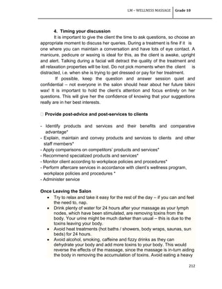 LM – WELLNESS MASSAGE Grade 10
212
4. Timing your discussion
It is important to give the client the time to ask questions, so choose an
appropriate moment to discuss her queries. During a treatment is fine if it is
one where you can maintain a conversation and have lots of eye contact. A
manicure, pedicure or waxing is ideal for this, as the client is awake, upright
and alert. Talking during a facial will detract the quality of the treatment and
all relaxation properties will be lost. Do not pick moments when the client is
distracted, i.e. when she is trying to get dressed or pay for her treatment.
If possible, keep the question and answer session quiet and
confidential – not everyone in the salon should hear about her future bikini
wax! It is important to hold the client‘s attention and focus entirely on her
questions. This will give her the confidence of knowing that your suggestions
really are in her best interests.
post-advice and post-services to clients
- Identify products and services and their benefits and comparative
advantage*
- Explain, maintain and convey products and services to clients and other
staff members*
- Apply comparisons on competitors‘ products and services*
- Recommend specialized products and services*
- Monitor client according to workplace policies and procedures*
- Perform aftercare services in accordance with client‘s wellness program,
workplace policies and procedures *
- Administer service
Once Leaving the Salon
 Try to relax and take it easy for the rest of the day – if you can and feel
the need to, nap.
 Drink plenty of water for 24 hours after your massage as your lymph
nodes, which have been stimulated, are removing toxins from the
body. Your urine might be much darker than usual – this is due to the
toxins leaving your body.
 Avoid heat treatments (hot baths / showers, body wraps, saunas, sun
beds) for 24 hours.
 Avoid alcohol, smoking, caffeine and fizzy drinks as they can
dehydrate your body and add more toxins to your body. This would
reverse the effects of the massage, since the massage is in-turn aiding
the body in removing the accumulation of toxins. Avoid eating a heavy
 