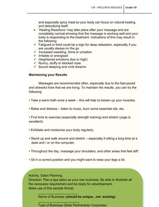 LM – WELLNESS MASSAGE Grade 10
213
and especially spicy meal so your body can focus on natural healing
and detoxifying itself.
 ‗Healing Reactions‘ may take place after your massage and are
completely normal-showing that the massage is working well and your
body is responding to the treatment. Indications of this may result in
the following:
 Fatigued or tired could be a sign for deep relaxation, especially if you
are usually always on the go
 Increased sweating, thirst or urination
 Irritable or energised
 Heightened emotions (low or high)
 Runny, stuffy or blocked nose
 Sound sleeping and vivid dreams
Maintaining your Results
Massages are recommended often, especially due to the fast-paced
and stressful lives that we are living. To maintain the results, you can try the
following:
• Take a warm bath once a week – this will help to loosen up your muscles.
• Relax and distress – listen to music, burn some essential oils, etc.
• Find time to exercise (especially strength training) and stretch (yoga is
excellent).
• Exfoliate and moisturize your body regularly.
• Stand up and walk around and stretch – especially if sitting a long time at a
desk and / or on the computer.
• Throughout the day, massage your shoulders, and other areas that feel stiff.
• Sit in a correct position and you might want to raise your legs a bit.
Activity. Salon Planning
Direction: Plan a spa salon as your own business. Be able to illustrate all
the necessary requirement and be ready for advertisement.
Make use of this sample format.
______________________
Name of Business (should be unique , not existing)
_______________________
Type of Business (Sole/ Partnership/ Corporate)
 