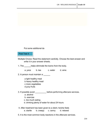 LM – WELLNESS MASSAGE Grade 10
214
Put some additional da
Multiple Choice: Read the statement carefully. Choose the best answer and
write it in your answer sheets.
1. The ______helps eliminate the toxins from the body.
a. juice b. tea c. water d. wine
2. A person must maintain a ______
a light healthy meal
b heavy healthy meal
c more vegetables
d juicy fruits
3. If possible avoid __________ before performing aftercare services.
a. alcohol
b. exercise
c. too much eating
d. drinking plenty of water for about 24 hours
4. After treatment has been given to a client, he/she feels
a. startle b. creepy c. canny d. relaxed
5. It is the most common body reactions in the aftercare services.
Post Test 4
 