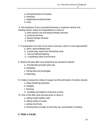 LM – WELLNESS MASSAGE Grade 10
215
a. aching/soreness of muscles,
b. tiredness,
c. heightened emotional state
d. dizzy
6. The backbone of any successful business is customer service and
meeting clients‘ needs and expectations in terms of
a. both product use and beauty therapy services
b. products services
c. beauty therapy services
d. supplies
7. In preparation of a room to be used in services, which is more appropriate?
a. warm, well-ventilated area
b. a quiet area, away from distracting noise
c. low and diffused lighting
d. a spotlessly clean environment
9. What is the best after care products to be advised to clients?
a. Pre-blended aromatic plant oils
b. Exfoliates
c. Herbal teas and beverages
d. Mud/clays
9. It helps increase the intake of oxygen and the elimination of carbon dioxide.
a. Deep breathing exercises
b. Weights
c. Dancing .
d. travelling are helpful to everyone as they
10. One of the after care services given to client is,
a. eating a light healthy meal
b. taking variety of soups
c. eating more fruits
d. drinking litres of water so the body can concentrate on healing.
II. TRUE or FALSE.
 