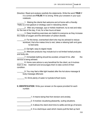 LM – WELLNESS MASSAGE Grade 10
216
Direction: Read and analyze carefully the statements. Write the word TRUE if
it is correct and FALSE if it is wrong. Write your answers in your quiz
notebook.
_______1. Making the clients feel welcome and at home with a friendly
―Hello is a nice gesture or strategy used in rebooking clients
_______2. After any massage, spa or holistic treatment, try to rest and relax
for the rest of the day, if not, for a few hours at least.
_______3. Deep breathing exercises are helpful to everyone as they increase
the intake of oxygen and the elimination of carbon dioxide.
_______4. For the tense, overworked client she may be advised to reduce
workload, that s/he makes time to rest, takes a relaxing bath and goes
to bed early
_______5. Eat light, easy to digest meals
_______6. Aftercare products may include but is not limited herbal products
and body oils.
_______7. Immediate bathing should be avoided, at least 6 hrs. after the
service is being advised.
______ 8. Home care advice is very beneficial for the client, as it involves
them in the treatment and encourages them to take control of their
condition.
_______9. You may feel a little light headed after the hot stone massage &
body massage aftercare
_______10. Drink plenty of water to hydrate & flush toxins
II. IDENTIFICATION: Write your answer on the space provided for each
number.
_____________1. It means being free from tension and anxiety.
_____________2. It involves visualizing pleasantly, suiting situations.
_____________3. It allows the client short time to settle and let go of tension.
_____________4. It is a technique used which means pull the feet up hard
 