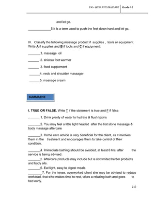 LM – WELLNESS MASSAGE Grade 10
217
and let go.
_____________5.It is a term used to push the feet down hard and let go.
III. Classify the following massage product if supplies , tools or equipment.
Write A if supplies and B if tools and C if equipment.
_______1. massage oil
______ 2. shiatsu foot warmer
______ 3. food supplement
______4. neck and shoulder massager
______5. massage cream
I. TRUE OR FALSE. Write T if the statement is true and F if false.
_______1. Drink plenty of water to hydrate & flush toxins
_______2. You may feel a little light headed after the hot stone massage &
body massage aftercare
_______3. Home care advice is very beneficial for the client, as it involves
them in the treatment and encourages them to take control of their
condition.
_______4. Immediate bathing should be avoided, at least 6 hrs. after the
service is being advised.
_______5. Aftercare products may include but is not limited herbal products
and body oils.
_______6. Eat light, easy to digest meals
________7. For the tense, overworked client she may be advised to reduce
workload, that s/he makes time to rest, takes a relaxing bath and goes to
bed early.
SUMMATIVE
TEST
 