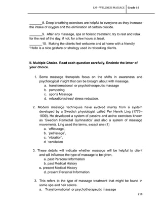 LM – WELLNESS MASSAGE Grade 10
218
_______8. Deep breathing exercises are helpful to everyone as they increase
the intake of oxygen and the elimination of carbon dioxide.
_______9. After any massage, spa or holistic treatment, try to rest and relax
for the rest of the day, if not, for a few hours at least.
_______10. Making the clients feel welcome and at home with a friendly
―Hello is a nice gesture or strategy used in rebooking clients.
II. Multiple Choice. Read each question carefully. Encircle the letter of
your choice.
1. Some massage therapists focus on the shifts in awareness and
psychological insight that can be brought about with massage.
a. transformational or psychotherapeutic massage
b. pampering
c. sports Massage
d. relaxation/stress/ stress reduction.
2. Modern massage techniques have evolved mainly from a system
developed by a Swedish physiologist called Per Henrik Ling (1776–
1839). He developed a system of passive and active exercises known
as ‗Swedish Remedial Gymnastics‘ and also a system of massage
movements. Ling used the terms, except one (1)
a. ‗effleurage‘,
b. ‗petrissage‘,
c. ‗vibration‘,
d ‗ventilation
3. These details will indicate whether massage will be helpful to client
and will influence the type of massage to be given,
a. past Personal Information
b. past Medical History
c. present Medical History
d. present Personal Information
3. This refers to the type of massage treatment that might be found in
some spa and hair salons.
a. Transformational or psychotherapeutic massage
 